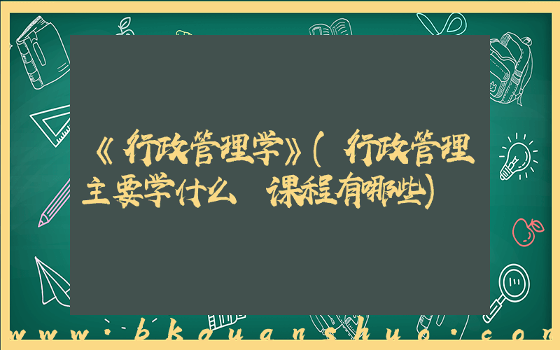 《行政管理学》(行政管理主要学什么 课程有哪些)